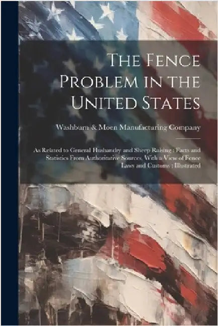 The Fence Problem in the United States: As Related to General Husbandry and Sheep Raising: Facts and Statistics From Authoritative Sources, With a Vie by Washburn & Moen Manufacturing Company