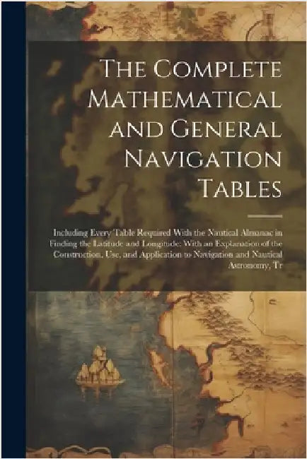The Complete Mathematical and General Navigation Tables: Including Every Table Required With the Nautical Almanac in Finding the Latitude and Longitud by Anonymous