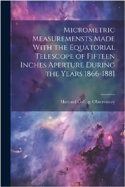 Micrometric Measuremensts Made With the Equatorial Telescope of Fifteen Inches Aperture During the Years 1866-1881 by Harvard College Observatory