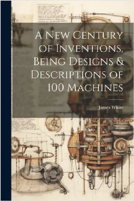 A New Century of Inventions, Being Designs & Descriptions of 100 Machines by James White