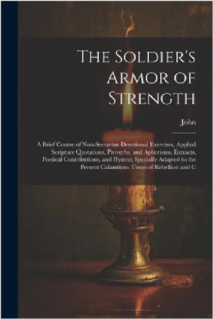 The Soldier's Armor of Strength: A Brief Course of Non-Sectarian Devotional Exercises, Applied Scripture Quotations, Proverbs, and Aphorisms, Extracts by John