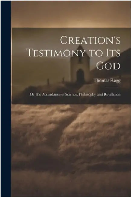 Creation's Testimony to Its God: Or, the Accordance of Science, Philosophy and Revelation by Thomas Ragg