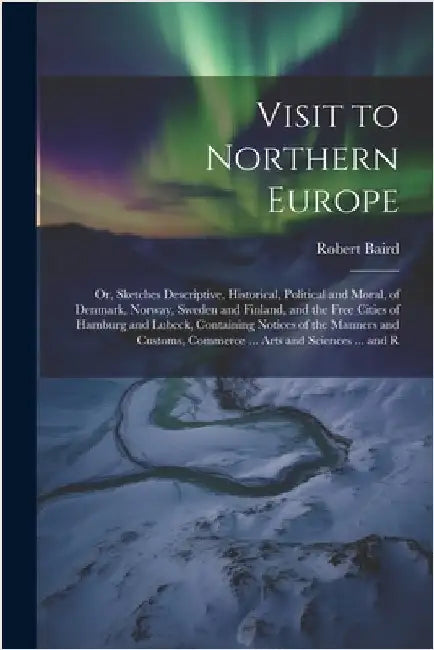 Visit to Northern Europe: Or, Sketches Descriptive, Historical, Political and Moral, of Denmark, Norway, Sweden and Finland, and the Free Cities by Robert Baird