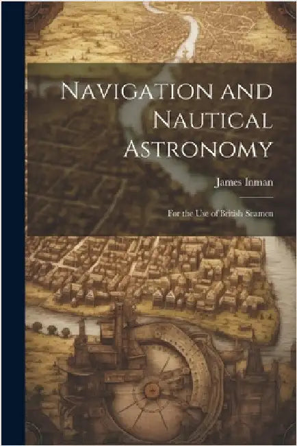Navigation and Nautical Astronomy: For the Use of British Seamen by James Inman