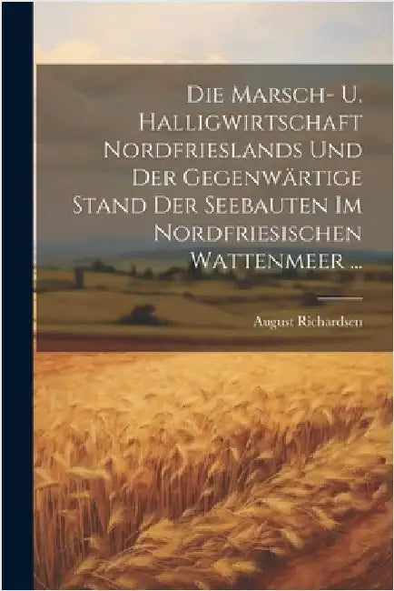 Die Marsch- U. Halligwirtschaft Nordfrieslands Und Der Gegenwärtige Stand Der Seebauten Im Nordfriesischen Wattenmeer ... by August Richardsen