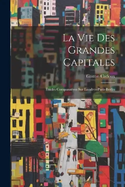 La Vie Des Grandes Capitales: Études Comparatives Sur Londres-Paris-Berlin by Gaston Cadoux