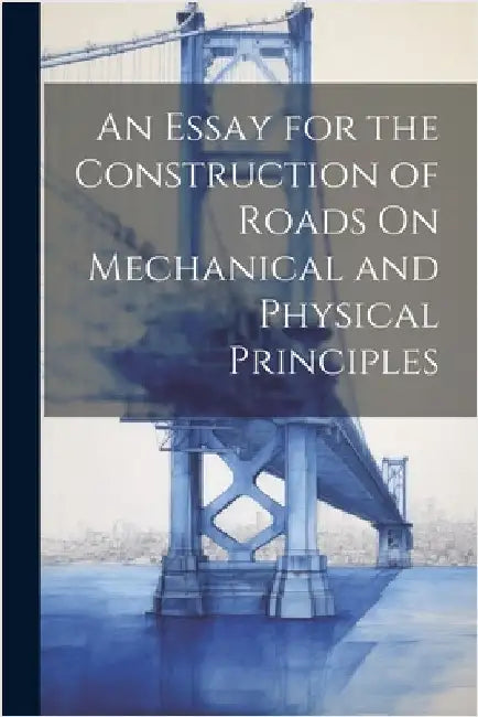 An Essay for the Construction of Roads On Mechanical and Physical Principles by Anonymous
