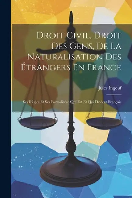 Droit Civil, Droit Des Gens, De La Naturalisation Des Étrangers En France: Ses Règles Et Ses Formalités: Qui Est Et Qui Devient Français by Jules Ingouf
