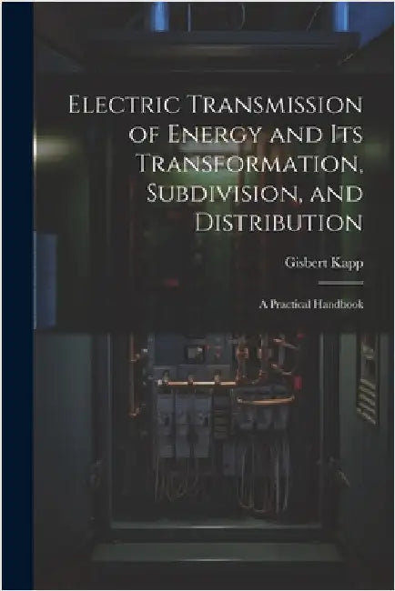 Electric Transmission of Energy and Its Transformation, Subdivision, and Distribution: A Practical Handbook by Gisbert Kapp