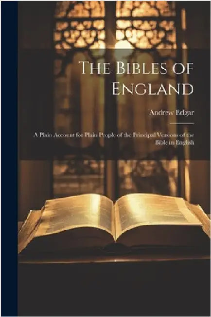 The Bibles of England: A Plain Account for Plain People of the Principal Versions of the Bible in English by Andrew Edgar