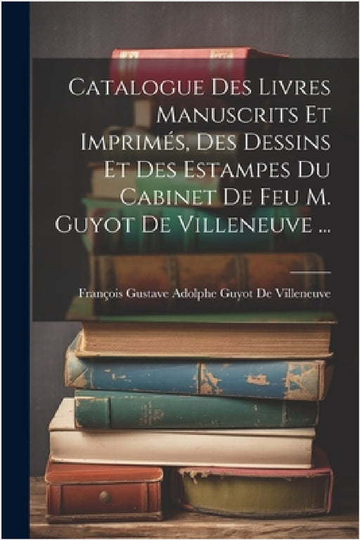 Catalogue Des Livres Manuscrits Et Imprimés, Des Dessins Et Des Estampes Du Cabinet De Feu M. Guyot De Villeneuve ... by François Gustave Adolphe de Villeneuve