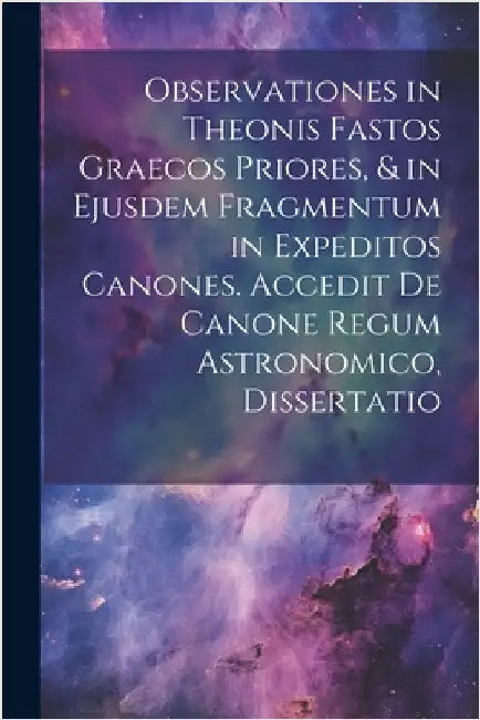 Observationes in Theonis Fastos Graecos Priores, & in Ejusdem Fragmentum in Expeditos Canones. Accedit De Canone Regum Astronomico, Dissertatio by Anonymous