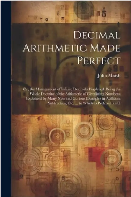 Decimal Arithmetic Made Perfect: Or, the Management of Infinite Decimals Displayed. Being the Whole Doctrine of the Arithmetic of Circulating Numbers, by John Marsh