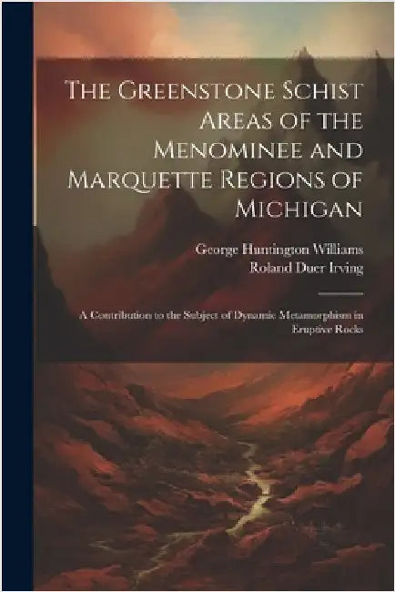 The Greenstone Schist Areas of the Menominee and Marquette Regions of Michigan: A Contribution to the Subject of Dynamic Metamorphism in Eruptive Rock by George Huntington Williams