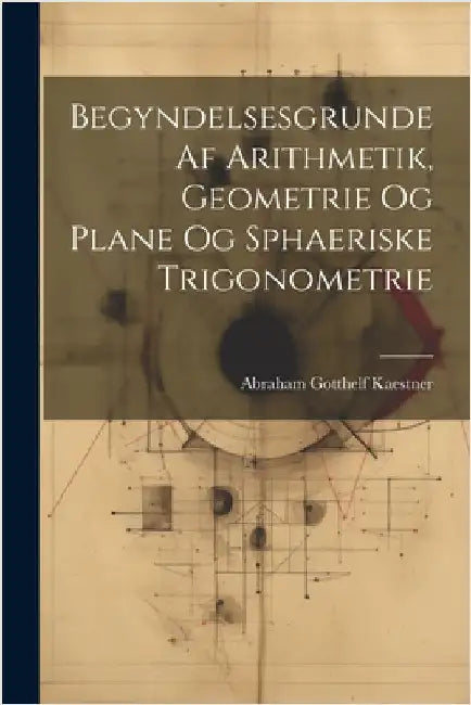 Begyndelsesgrunde Af Arithmetik, Geometrie Og Plane Og Sphaeriske Trigonometrie by Abraham Gotthelf Kaestner