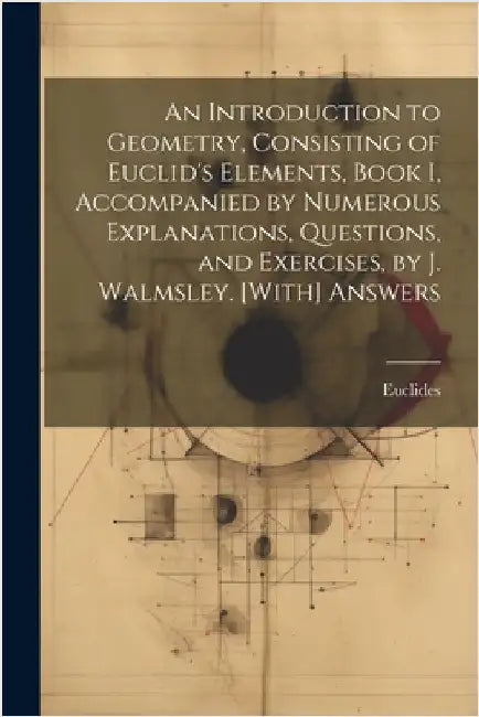 An Introduction to Geometry, Consisting of Euclid's Elements, Book I, Accompanied by Numerous Explanations, Questions, and Exercises, by J. Walmsley. by Euclides