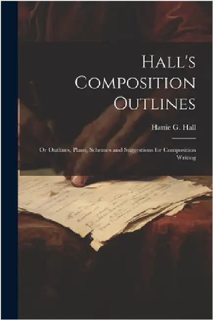 Hall's Composition Outlines; Or Outlines, Plans, Schemes and Suggestions for Composition Writing by Hattie G. Hall