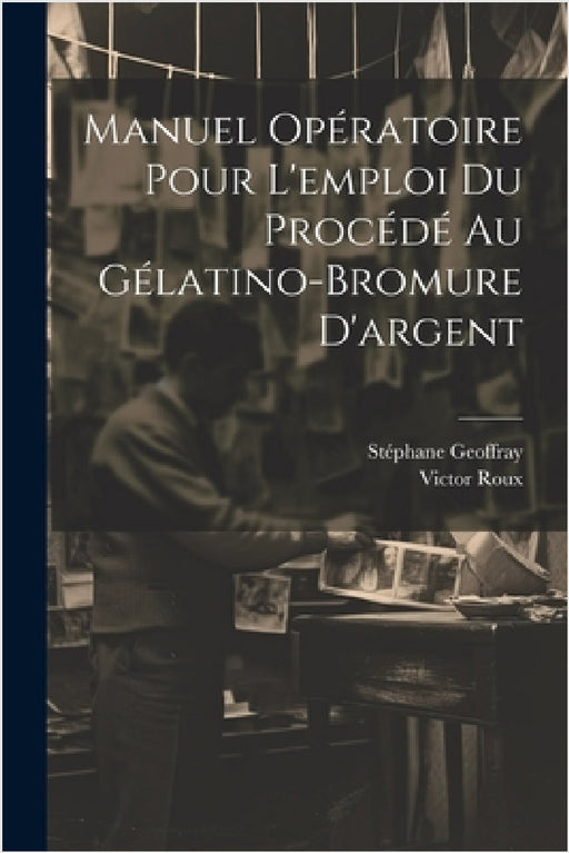 Manuel Opératoire Pour L'emploi Du Procédé Au Gélatino-Bromure D'argent by Victor Roux, Stéphane Geoffray