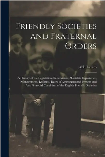 Friendly Societies and Fraternal Orders: A History of the Legislation, Supervision, Mortality Experience, Management, Reforms, Rates of Assessment and by Abb Landis