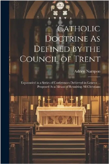 Catholic Doctrine As Defined by the Council of Trent: Expounded in a Series of Conferences Delivered in Geneva ... Proposed As a Means of Reuniting Al by Adrien Nampon