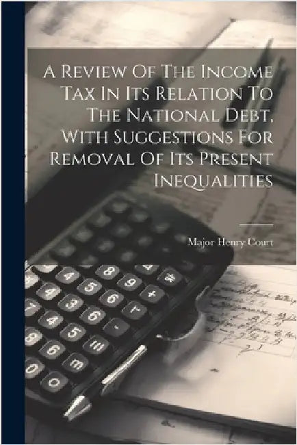 A Review Of The Income Tax In Its Relation To The National Debt, With Suggestions For Removal Of Its Present Inequalities by Major Henry Court (M R a S )
