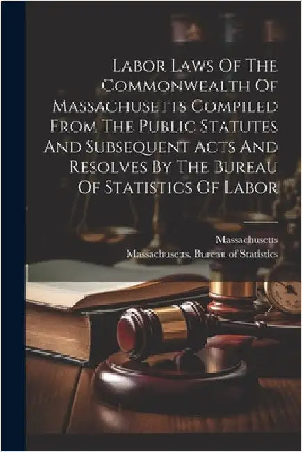 Labor Laws Of The Commonwealth Of Massachusetts Compiled From The Public Statutes And Subsequent Acts And Resolves By The Bureau Of Statistics Of Labo by Massachusetts Bureau of Statistics