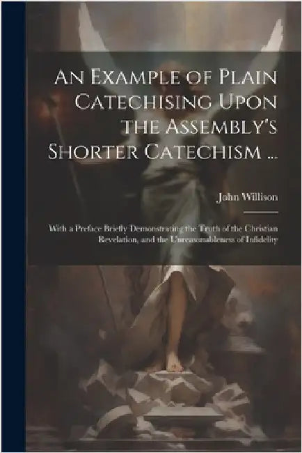 An Example of Plain Catechising Upon the Assembly's Shorter Catechism ...: With a Preface Briefly Demonstrating the Truth of the Christian Revelation, by John Willison