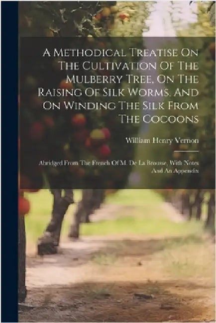 A Methodical Treatise On The Cultivation Of The Mulberry Tree, On The Raising Of Silk Worms, And On Winding The Silk From The Cocoons: Abridged From T by William Henry Vernon