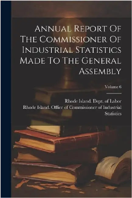 Annual Report Of The Commissioner Of Industrial Statistics Made To The General Assembly; Volume 6 by Rhode Island Office of Commissioner of