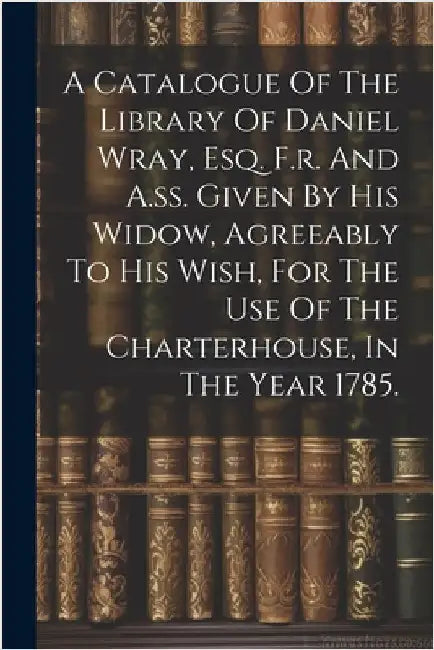 A Catalogue Of The Library Of Daniel Wray, Esq. F.r. And A.ss. Given By His Widow, Agreeably To His Wish, For The Use Of The Charterhouse, In The Year by Anonymous