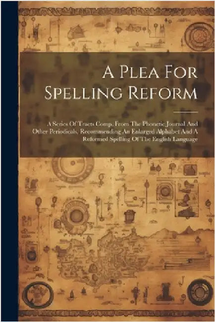 A Plea For Spelling Reform: A Series Of Tracts Comp. From The Phonetic Journal And Other Periodicals, Recommending An Enlarged Alphabet And A Refo by Anonymous