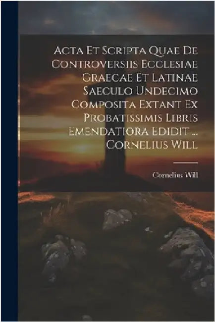 Acta Et Scripta Quae De Controversiis Ecclesiae Graecae Et Latinae Saeculo Undecimo Composita Extant Ex Probatissimis Libris Emendatiora Edidit ... Co by Cornelius Will