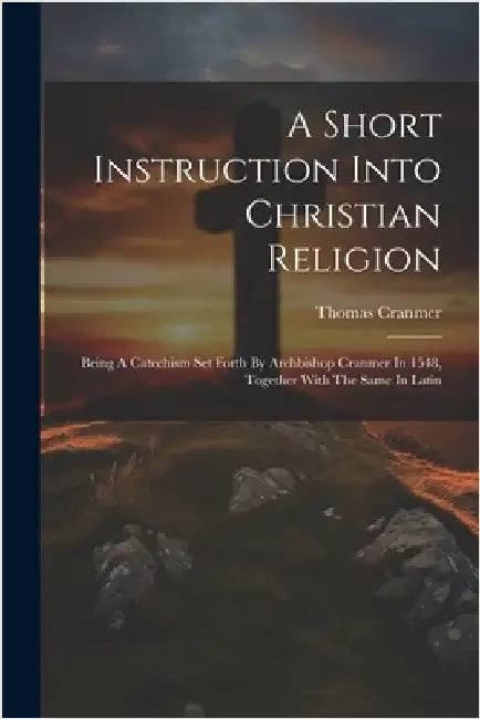A Short Instruction Into Christian Religion: Being A Catechism Set Forth By Archbishop Cranmer In 1548, Together With The Same In Latin by Thomas Cranmer