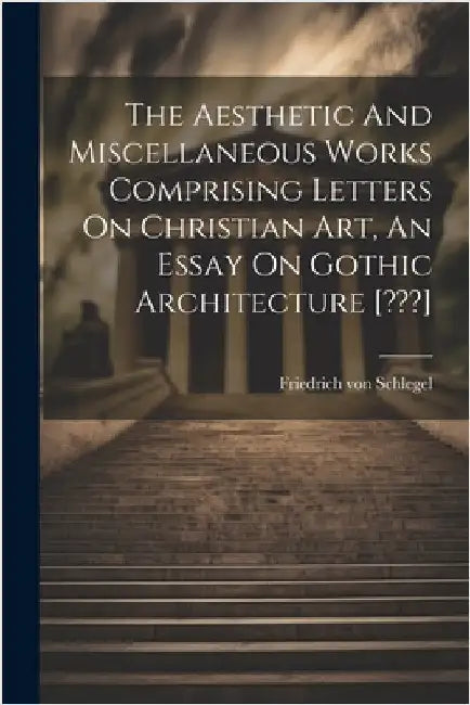 The Aesthetic And Miscellaneous Works Comprising Letters On Christian Art, An Essay On Gothic Architecture [ ] by Friedrich Von Schlegel