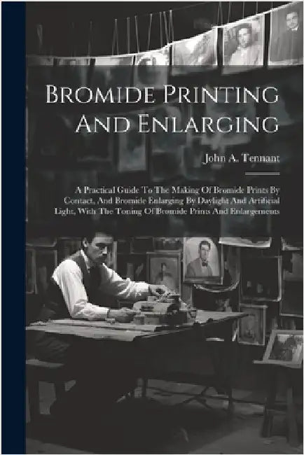Bromide Printing And Enlarging: A Practical Guide To The Making Of Bromide Prints By Contact, And Bromide Enlarging By Daylight And Artificial Light, by John A. Tennant