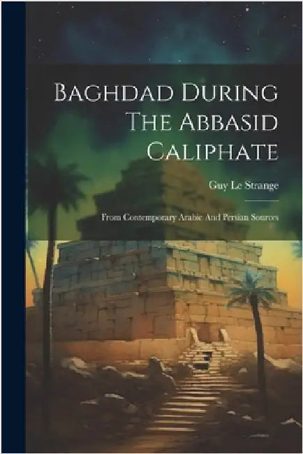 Baghdad During The Abbasid Caliphate: From Contemporary Arabic And Persian Sources by Guy Le Strange