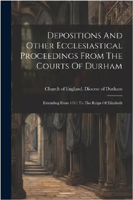 Depositions And Other Ecclesiastical Proceedings From The Courts Of Durham: Extending From 1311 To The Reign Of Elizabeth by Church of England Diocese of Durham
