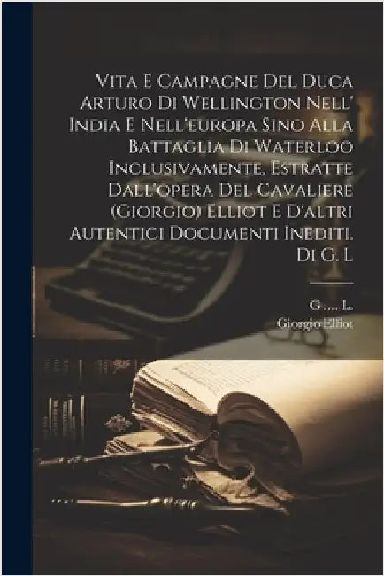 Vita E Campagne Del Duca Arturo Di Wellington Nell' India E Nell'europa Sino Alla Battaglia Di Waterloo Inclusivamente, Estratte Dall'opera Del Cavali by Giorgio Elliot