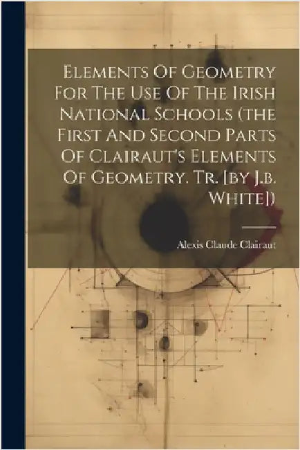 Elements Of Geometry For The Use Of The Irish National Schools (the First And Second Parts Of Clairaut's Elements Of Geometry. Tr. [by J.b. White]) by Alexis Claude Clairaut