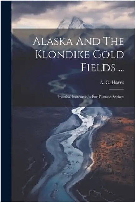 Alaska And The Klondike Gold Fields ...: Practical Instructions For Fortune Seekers by A. C. Harris
