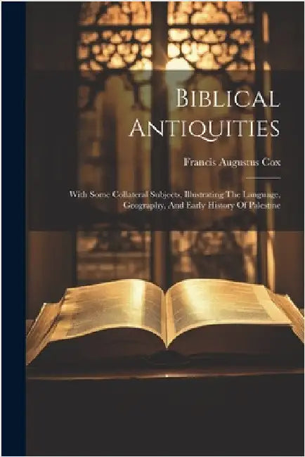 Biblical Antiquities: With Some Collateral Subjects, Illustrating The Language, Geography, And Early History Of Palestine by Francis Augustus Cox
