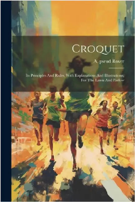 Croquet: Its Principles And Rules, With Explanations And Illustrations, For The Lawn And Parlow by A. Pseud [From Old Catalog] Rover