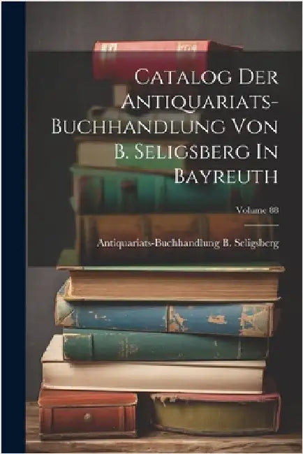 Catalog Der Antiquariats-buchhandlung Von B. Seligsberg In Bayreuth; Volume 88 by Antiquariats-Buchhandlung B Seligsberg