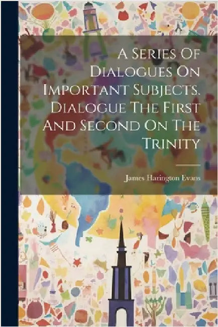 A Series Of Dialogues On Important Subjects. Dialogue The First And Second On The Trinity by Evans, James Harington