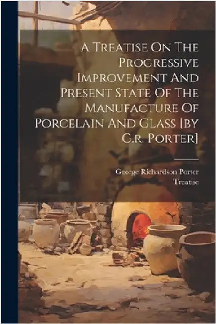 A Treatise On The Progressive Improvement And Present State Of The Manufacture Of Porcelain And Glass [by G.r. Porter] by George Richardson Porter