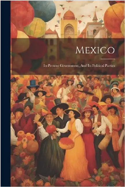 Mexico: Its Present Government, And Its Political Parties by Anonymous