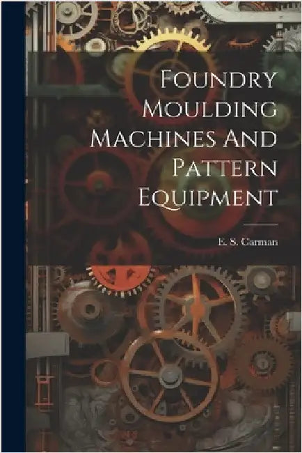 Foundry Moulding Machines And Pattern Equipment by E. S. [From Old Catalog] Carman