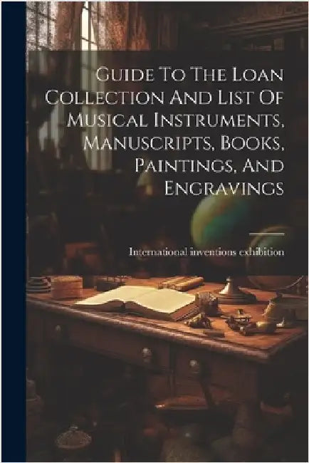 Guide To The Loan Collection And List Of Musical Instruments, Manuscripts, Books, Paintings, And Engravings by International Inventions Exhibition
