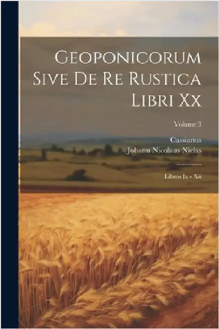 Geoponicorum Sive De Re Rustica Libri Xx: Libros Ix - Xii; Volume 3 by Cassianus (Bassus)