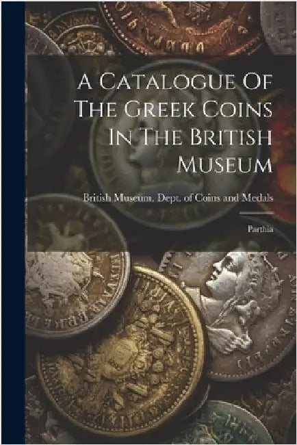 A Catalogue Of The Greek Coins In The British Museum: Parthia by British Museum Dept of Coins and Me